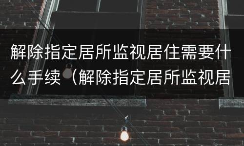 解除指定居所监视居住需要什么手续（解除指定居所监视居住的条件）