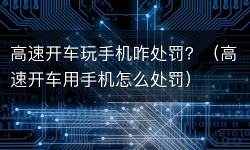 高速开车玩手机咋处罚？（高速开车用手机怎么处罚）