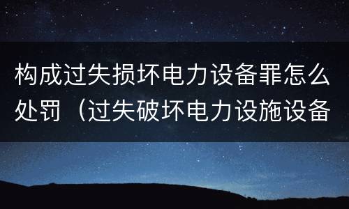 构成过失损坏电力设备罪怎么处罚（过失破坏电力设施设备罪）