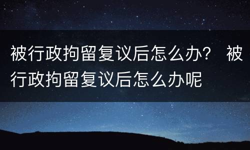 被行政拘留复议后怎么办？ 被行政拘留复议后怎么办呢