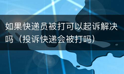 如果快递员被打可以起诉解决吗（投诉快递会被打吗）