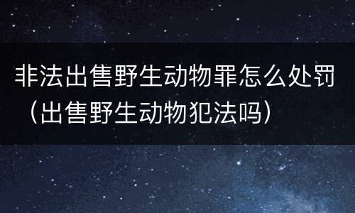 非法出售野生动物罪怎么处罚（出售野生动物犯法吗）