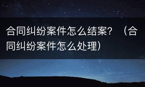 合同纠纷案件怎么结案？（合同纠纷案件怎么处理）