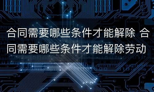 合同需要哪些条件才能解除 合同需要哪些条件才能解除劳动合同
