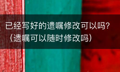 已经写好的遗嘱修改可以吗？（遗嘱可以随时修改吗）