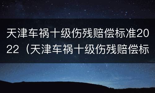 天津车祸十级伤残赔偿标准2022（天津车祸十级伤残赔偿标准2022年）