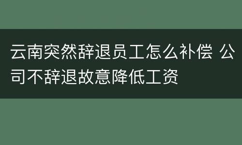 云南突然辞退员工怎么补偿 公司不辞退故意降低工资