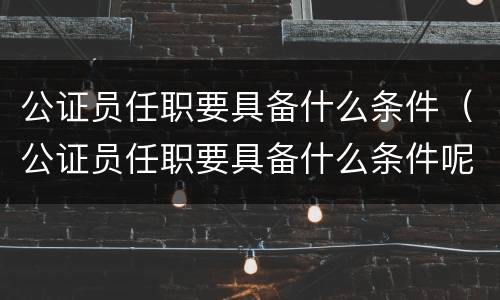 公证员任职要具备什么条件（公证员任职要具备什么条件呢）