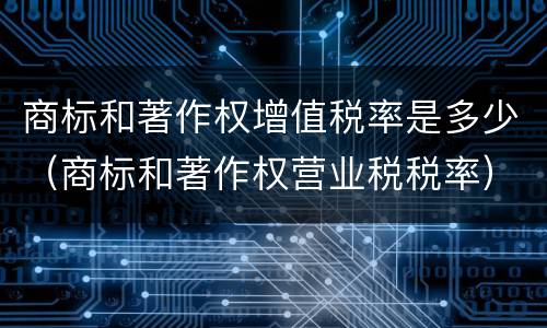 商标和著作权增值税率是多少（商标和著作权营业税税率）