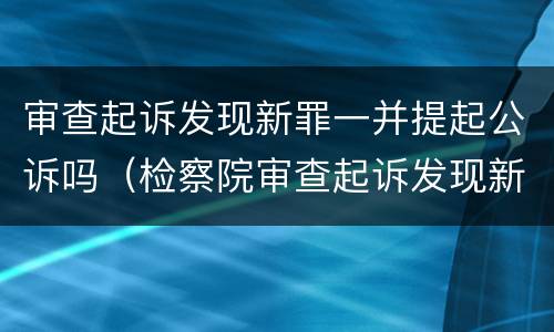 审查起诉发现新罪一并提起公诉吗（检察院审查起诉发现新罪）
