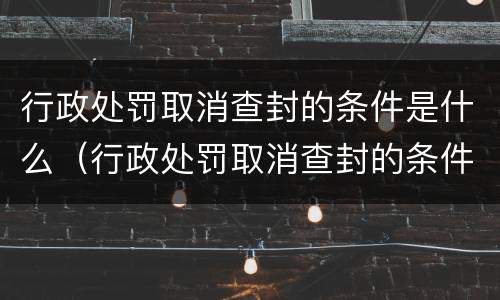 行政处罚取消查封的条件是什么（行政处罚取消查封的条件是什么规定）