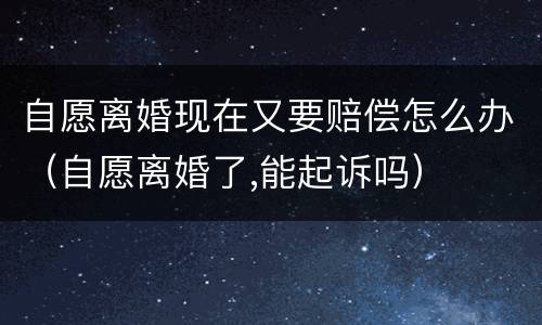 自愿离婚现在又要赔偿怎么办（自愿离婚了,能起诉吗）