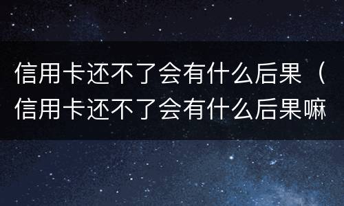 信用卡还不了会有什么后果（信用卡还不了会有什么后果嘛）