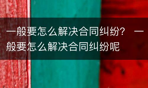 一般要怎么解决合同纠纷？ 一般要怎么解决合同纠纷呢