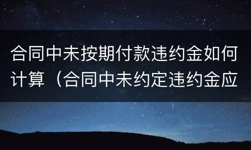 合同中未按期付款违约金如何计算（合同中未约定违约金应如何计算）