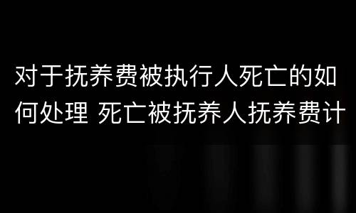 对于抚养费被执行人死亡的如何处理 死亡被抚养人抚养费计算标准