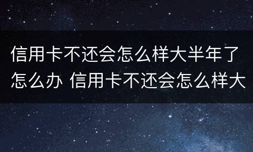 信用卡不还会怎么样大半年了怎么办 信用卡不还会怎么样大半年了怎么办呢