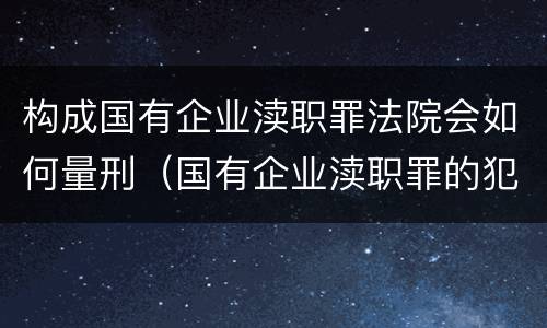 构成国有企业渎职罪法院会如何量刑（国有企业渎职罪的犯罪主体）