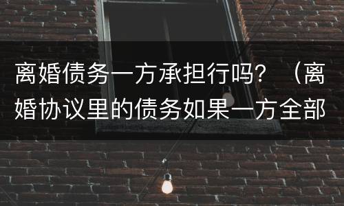 离婚债务一方承担行吗？（离婚协议里的债务如果一方全部承担）