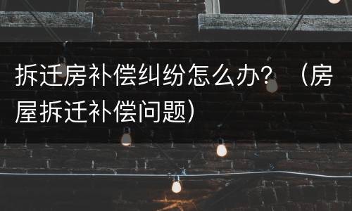拆迁房补偿纠纷怎么办？（房屋拆迁补偿问题）