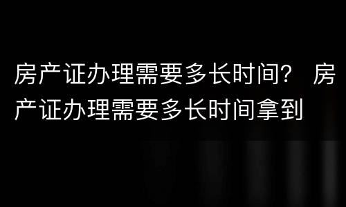 房产证办理需要多长时间？ 房产证办理需要多长时间拿到
