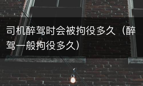 司机醉驾时会被拘役多久（醉驾一般拘役多久）