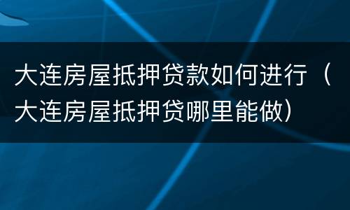 大连房屋抵押贷款如何进行（大连房屋抵押贷哪里能做）