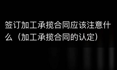 签订加工承揽合同应该注意什么（加工承揽合同的认定）