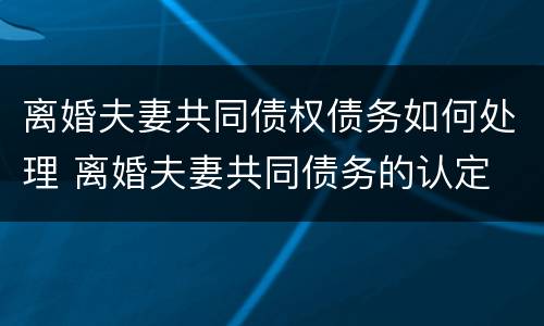 离婚夫妻共同债权债务如何处理 离婚夫妻共同债务的认定