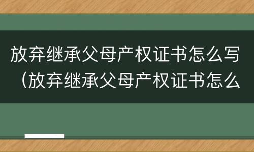 放弃继承父母产权证书怎么写（放弃继承父母产权证书怎么写范文）