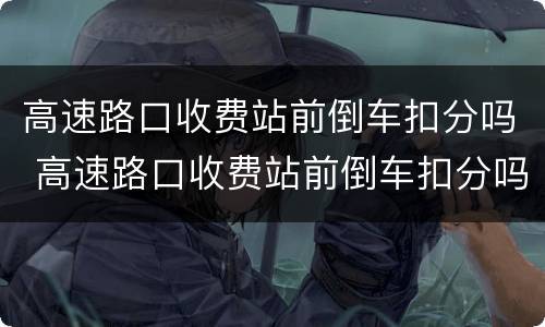 高速路口收费站前倒车扣分吗 高速路口收费站前倒车扣分吗怎么处理