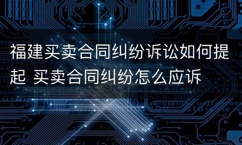 福建买卖合同纠纷诉讼如何提起 买卖合同纠纷怎么应诉