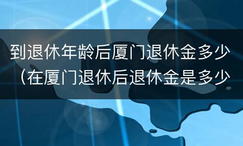 到退休年龄后厦门退休金多少（在厦门退休后退休金是多少）