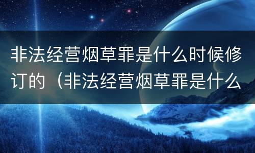 非法经营烟草罪是什么时候修订的（非法经营烟草罪是什么时候修订的呢）
