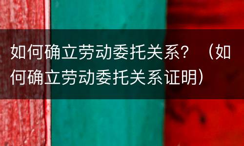 如何确立劳动委托关系？（如何确立劳动委托关系证明）