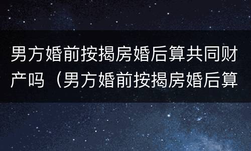 男方婚前按揭房婚后算共同财产吗（男方婚前按揭房婚后算共同财产吗知乎）