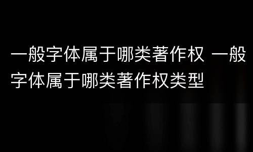 一般字体属于哪类著作权 一般字体属于哪类著作权类型