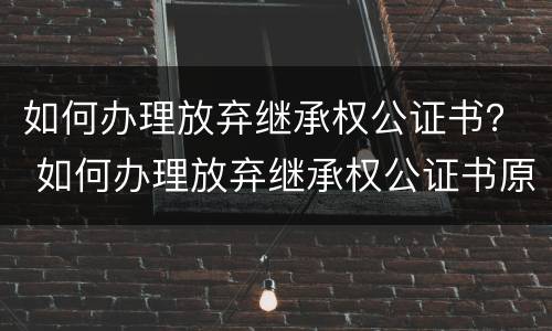 如何办理放弃继承权公证书？ 如何办理放弃继承权公证书原件