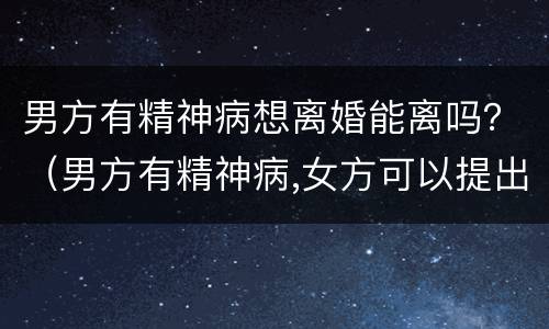 男方有精神病想离婚能离吗？（男方有精神病,女方可以提出离婚吗?）
