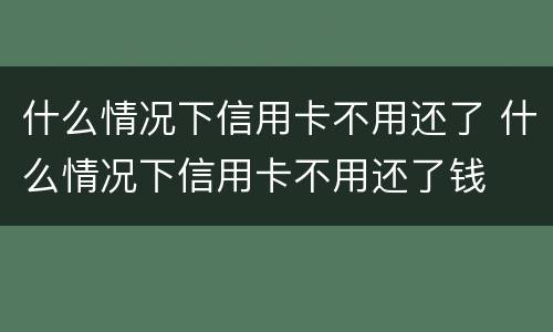 什么情况下信用卡不用还了 什么情况下信用卡不用还了钱