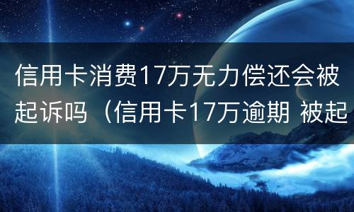 信用卡消费17万无力偿还会被起诉吗（信用卡17万逾期 被起诉）