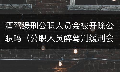 酒驾缓刑公职人员会被开除公职吗（公职人员醉驾判缓刑会开除公职吗）