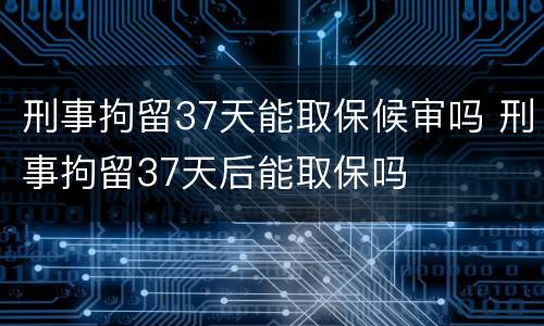 刑事拘留37天能取保候审吗 刑事拘留37天后能取保吗