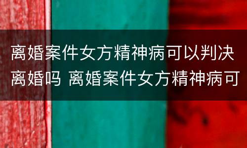 离婚案件女方精神病可以判决离婚吗 离婚案件女方精神病可以判决离婚吗