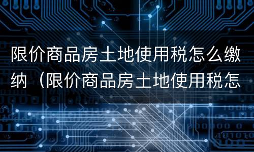 限价商品房土地使用税怎么缴纳（限价商品房土地使用税怎么缴纳的）