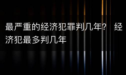 最严重的经济犯罪判几年？ 经济犯最多判几年