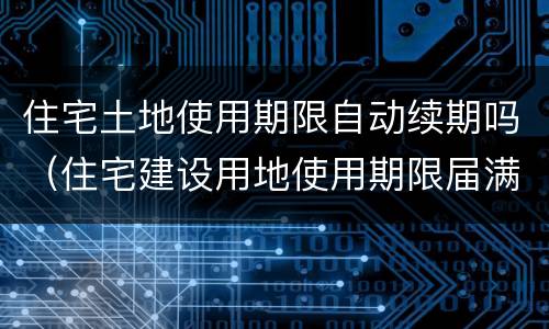 住宅土地使用期限自动续期吗（住宅建设用地使用期限届满的自动续期吗）