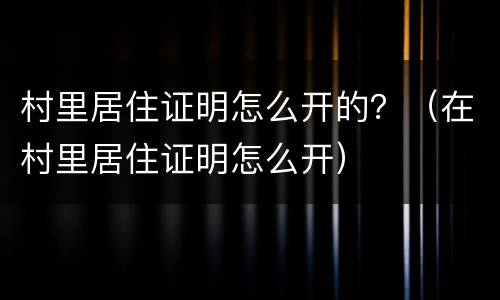 村里居住证明怎么开的？（在村里居住证明怎么开）
