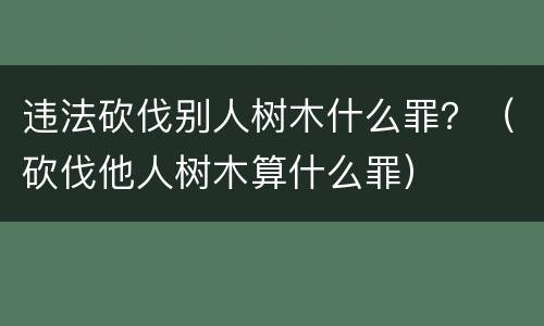 违法砍伐别人树木什么罪？（砍伐他人树木算什么罪）
