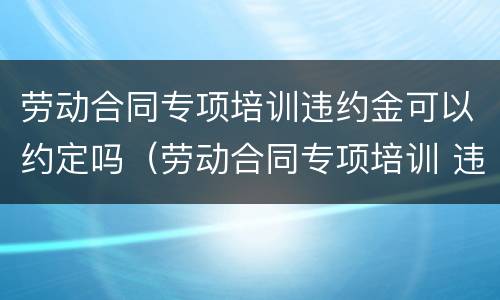 劳动合同专项培训违约金可以约定吗（劳动合同专项培训 违约金）